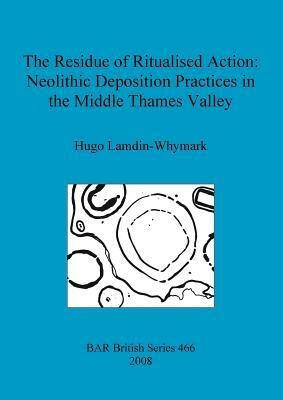 The Residue of Ritualised Action: Neolithic Deposition Practices in the Middle Thames Valley by Hugo Lamdin-Whymark