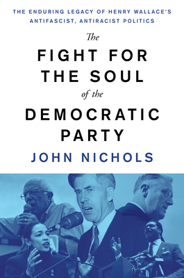 The Fight for the Soul of the Democratic Party: The Enduring Legacy of Henry Wallace's Anti-Fascist, Anti-Racist Politics by John Nichols