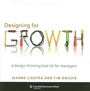 Designing for Growth: A Design Thinking Tool Kit for Managers by Tim Ogilvie, Jeanne Liedtka