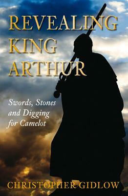 Revealing King Arthur: Swords, Stones and Digging for Camelot by Christopher Gidlow