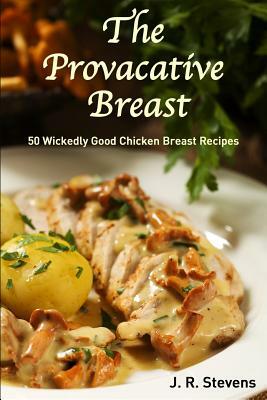 The Provocative Breast: 50 Wickedly Good Chicken Breast Recipes by J. R. Stevens