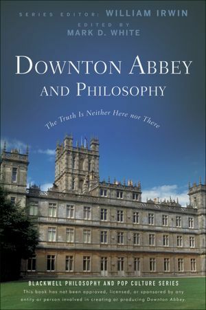 Downton Abbey and Philosophy: The Truth Is Neither Here Nor There by William Irwin, Mark D. White