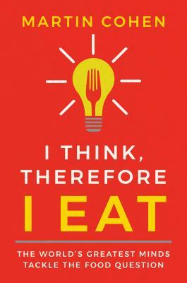 I Think Therefore I Eat: The World's Greatest Minds Tackle the Food Question by Martin Cohen