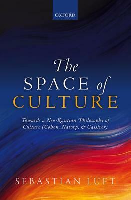 The Space of Culture: Towards a Neo-Kantian Philosophy of Culture (Cohen, Natorp, and Cassirer) by Sebastian Luft