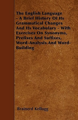 The English Language - A Brief History Of Its Grammatical Changes And Its Vocabulary - With Exercises On Synonyms, Prefixes And Suffixes, Word-Analysi by Brainerd Kellogg