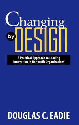 Changing by Design: A Practical Approach to Leading Innovation in Nonprofit Organizations by Douglas C. Eadie