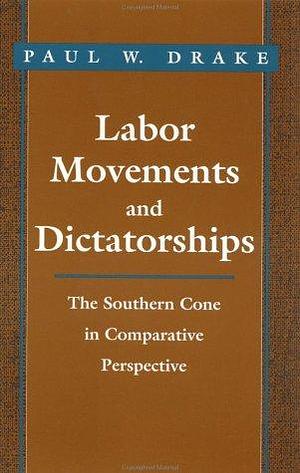 Labor Movements and Dictatorships: The Southern Cone in Comparative Perspective by Paul W. Drake