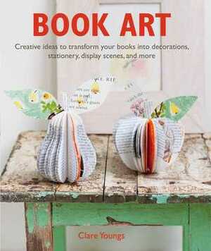 Book Art: Creative ideas to transform your books into decorations, stationery, display scenes, and more by Clare Youngs