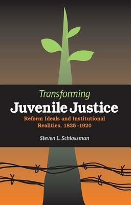 Transforming Juvenile Justice: Reform Ideals and Institutional Realities, 1825-1920 by Steven Schlossman