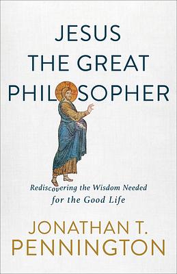 Jesus the Great Philosopher: Rediscovering the Wisdom Needed for the Good Life by Jonathan T. Pennington