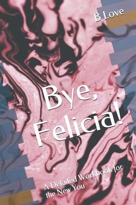 Bye, Felicia!: A Detailed Workbook for the New You by B. Love