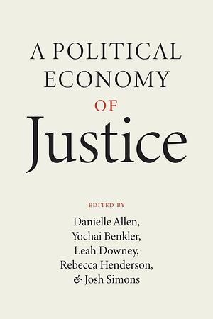 A Political Economy of Justice by Danielle S. Allen, Rebecca Henderson, Leah Downey, Yochai Benkler, Josh Simons