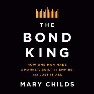 The Bond King: How One Man Made a Market, Built an Empire, and Lost It All by Mary Childs