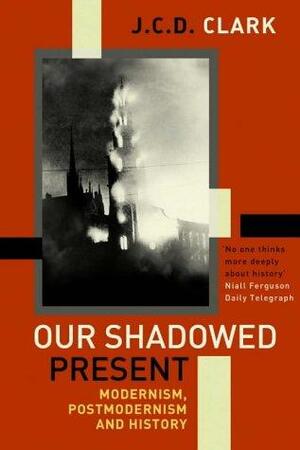 Our Shadowed Present: Modernism, Postmodernism and History by J. C. D. Clark, Jonathan Charles Douglas Clark