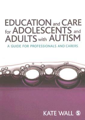 Education and Care for Adolescents and Adults with Autism: A Guide for Professionals and Carers by Kate Wall