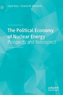 The Political Economy of Nuclear Energy: Prospects and Retrospect by Victoria W. Miroshnik, Dipak Basu