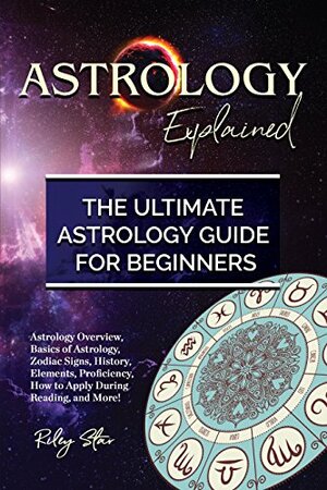 Astrology Explained: Astrology Overview, Basics of Astrology, Zodiac Signs, History, Elements, Proficiency, How to Apply During Reading, and More! The Ultimate Astrology Guide for Beginners by Riley Star