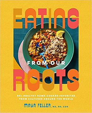 Eating from Our Roots: 80+ Healthy Home-Cooked Favorites from Cultures Around the World: A Cookbook by Maya Feller