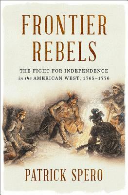 Frontier Rebels: The Fight for Independence in the American West, 1765-1776 by Patrick Spero