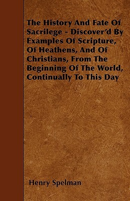 The History And Fate Of Sacrilege - Discover'd By Examples Of Scripture, Of Heathens, And Of Christians, From The Beginning Of The World, Continually by Henry Spelman