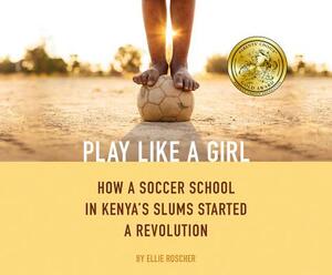 Play Like a Girl: How a Soccer School in Kenya's Slums Started a Revolution by Ellie Roscher