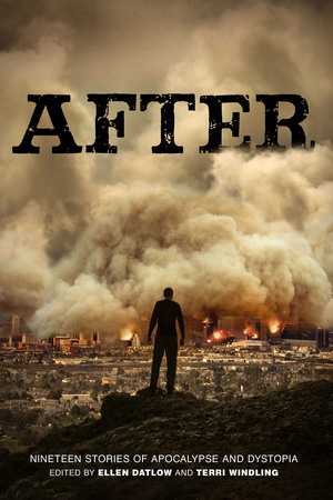 After by Jane Yolen, Garth Nix, Cecil Castellucci, Ellen Datlow, Matthew Kressel, Katherine Langrish, Sarah Rees Brennan, Steven Gould, N.K. Jemisin, Carolyn Dunn, Susan Beth Pfeffer, Beth Revis, Gregory Maguire, Genevieve Valentine, Caitlín R. Kiernan, Carrie Ryan, Nalo Hopkinson, Richard Bowes, Carol Emshwiller, Terri Windling, Jeffrey Ford