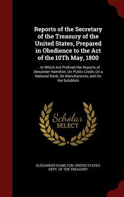 Reports of the Secretary of the Treasury of the United States, Prepared in Obedience to the Act of the 10th May, 1800: ... to Which Are Prefixed the R by Alexander Hamilton