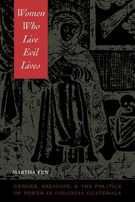 Women Who Live Evil Lives: Gender, Religion, and the Politics of Power in Colonial Guatemala, 1650-1750 by Martha Few