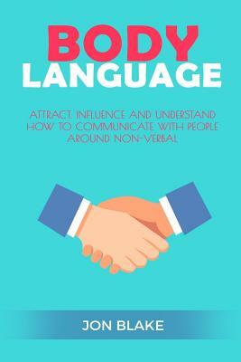 Body Language: Attract, Influence and Understand How to Communicate with People Around Non-Verbal by Jon Blake