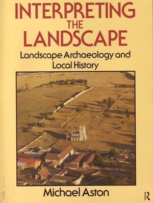 Interpreting the Landscape: Landscape Archaeology and Local History by Michael Aston