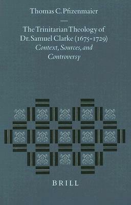 The Trinitarian Theology of Dr. Samuel Clarke (1675-1729): Context, Sources, and Controversy by Thomas C. Pfizenmaier