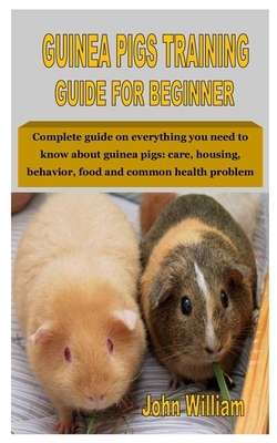 Guinea Pigs Training Guide for Beginner: Complete guide on everything you need to know about guinea pigs: care, housing, behavior, food and common hea by John William