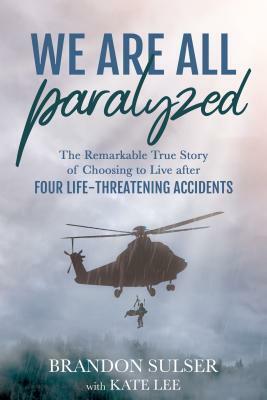 We Are All Paralyzed: The Remarkable True Story of Choosing to Live After 4 Life-Threatening Accidents by Brandon Sulser