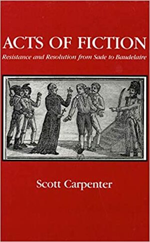 Acts Of Fiction: Resistance And Resolution From Sade To Baudelaire by Scott Carpenter