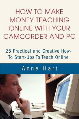 How to Make Money Teaching Online With Your Camcorder and PC: 25 Practical and Creative How-To Start-Ups To Teach Online by Anne Hart