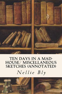 Ten Days in a Mad-House/ Miscellaneous Sketches (annotated) by Nellie Bly