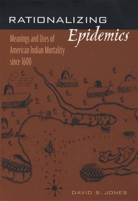 Rationalizing Epidemics: Meanings and Uses of American Indian Mortality Since 1600 by David S. Jones