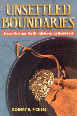 Unsettled Boundaries: Fraser Gold and the British-American Northwest by Robert E. Ficken