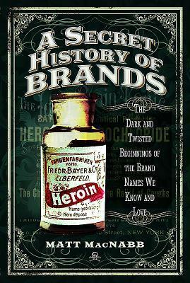 A Secret History of Brands: The Dark and Twisted Beginnings of the Brand Names We Know and Love by Matt MacNabb