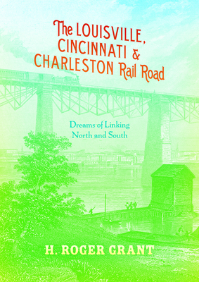 The Louisville, Cincinnati & Charleston Rail Road: Dreams of Linking North and South by H. Roger Grant