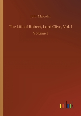 The Life of Robert, Lord Clive, Vol. I: Volume 1 by John Malcolm