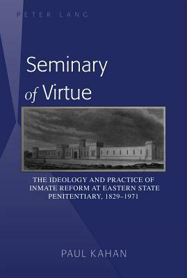 Seminary of Virtue: The Ideology and Practice of Inmate Reform at Eastern State Penitentiary, 1829-1971 by Paul Kahan