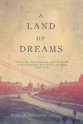 A Land of Dreams: Ethnicity, Nationalism, and the Irish in Newfoundland, Nova Scotia, and Maine, 1880–1923 by Patrick Mannion