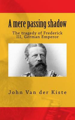 A mere passing shadow: The tragedy of Frederick III, German Emperor by John Van Der Kiste