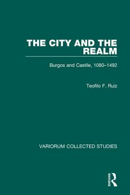 The City and the Realm: Burgos and Castile, 1080-1492 by Teofilo F. Ruiz