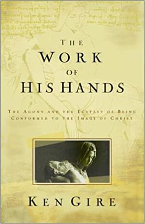 The Work of His Hands: The Agony of Ecstasy of Being Conformed to the Image of Christ by Ken Gire