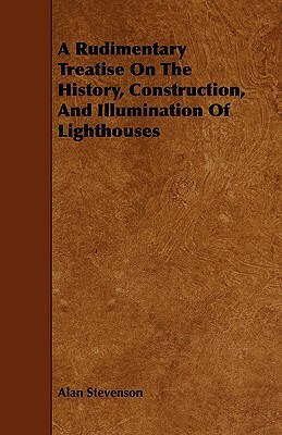 A Rudimentary Treatise on the History, Construction, and Illumination of Lighthouses by Alan Stevenson