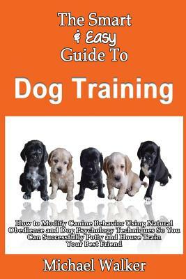 The Smart & Easy Guide To Dog Training: How to Modify Canine Behavior Using Natural Obedience and Dog Psychology Techniques So You Can Successfully Po by Michael Walker
