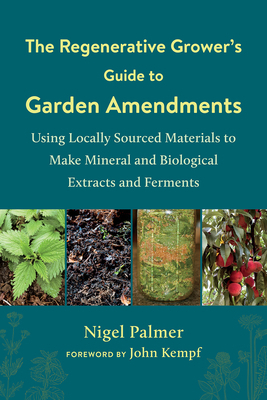 The Regenerative Grower's Guide to Garden Amendments: Using Locally Sourced Materials to Make Mineral and Biological Extracts and Ferments by John Kempf, Nigel Palmer