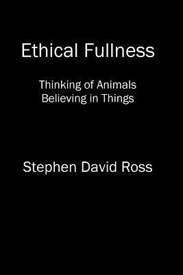 Ethical Fullness: Thinking of Animals, Believing in Things by Stephen David Ross